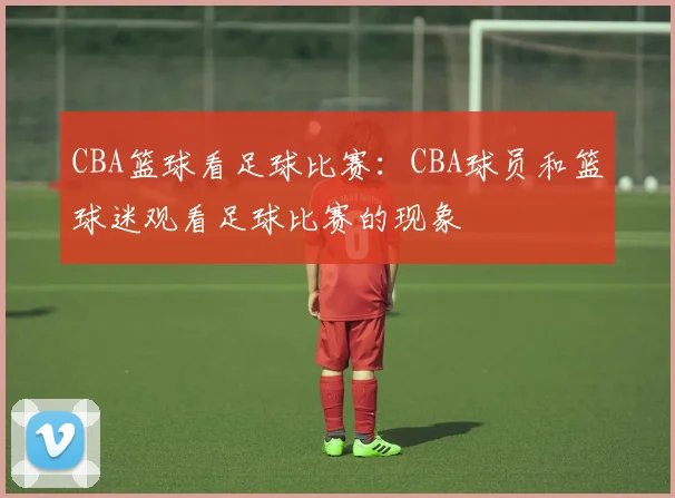 CBA篮球看足球比赛：CBA球员和篮球迷观看足球比赛的现象